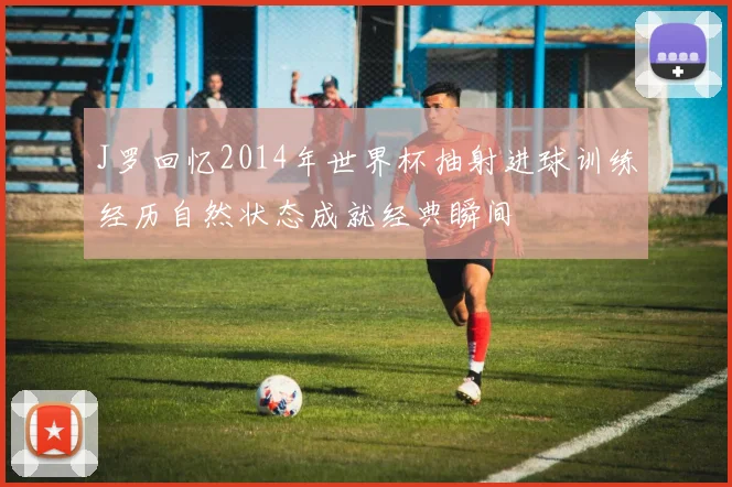 J罗回忆2014年世界杯抽射进球训练经历自然状态成就经典瞬间