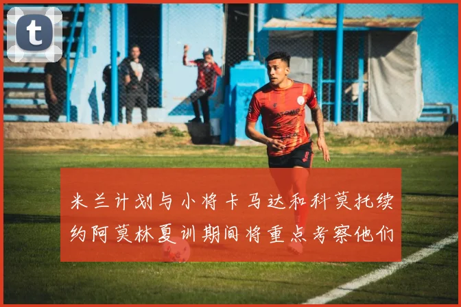米兰计划与小将卡马达和科莫托续约阿莫林夏训期间将重点考察他们
