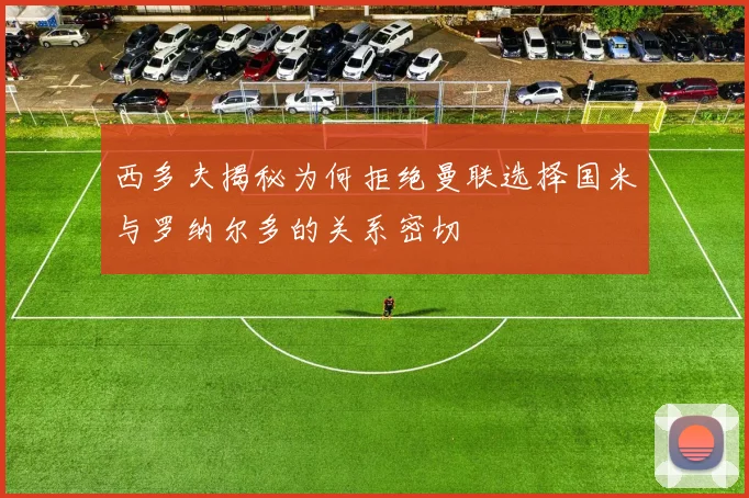 西多夫揭秘为何拒绝曼联选择国米与罗纳尔多的关系密切