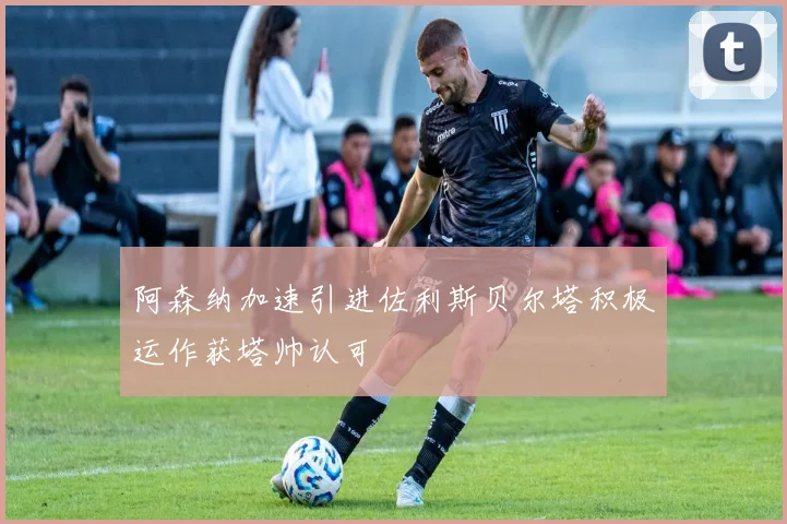 阿森纳加速引进佐利斯贝尔塔积极运作获塔帅认可