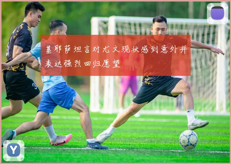 基耶萨坦言对尤文现状感到意外并表达强烈回归愿望
