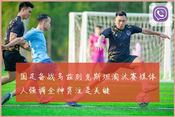 国足备战乌兹别克斯坦淘汰赛媒体人强调全神贯注是关键