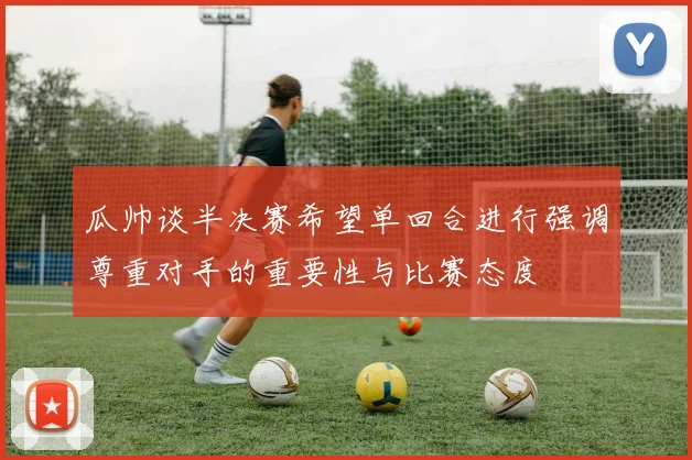 瓜帅谈半决赛希望单回合进行强调尊重对手的重要性与比赛态度