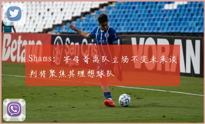 Shams：字母哥离队立场不变未来谈判将聚焦其理想球队