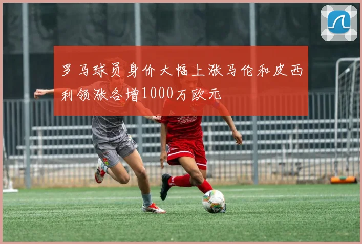 罗马球员身价大幅上涨马伦和皮西利领涨各增1000万欧元
