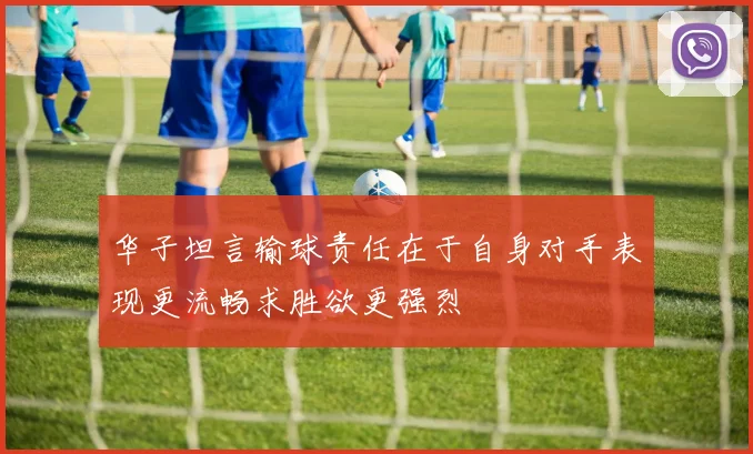 华子坦言输球责任在于自身对手表现更流畅求胜欲更强烈