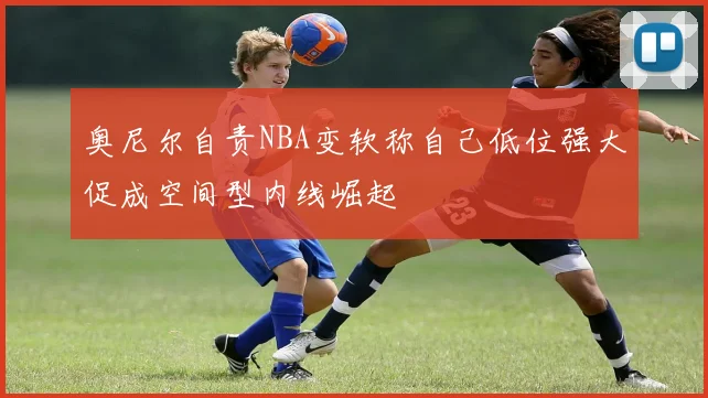 奥尼尔自责NBA变软称自己低位强大促成空间型内线崛起