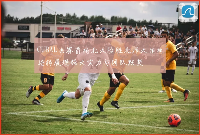 CUBAL决赛首轮北大险胜北师大拒绝逆转展现强大实力与团队默契