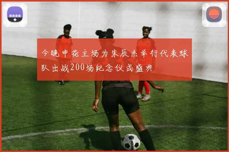 今晚申花主场为朱辰杰举行代表球队出战200场纪念仪式盛典